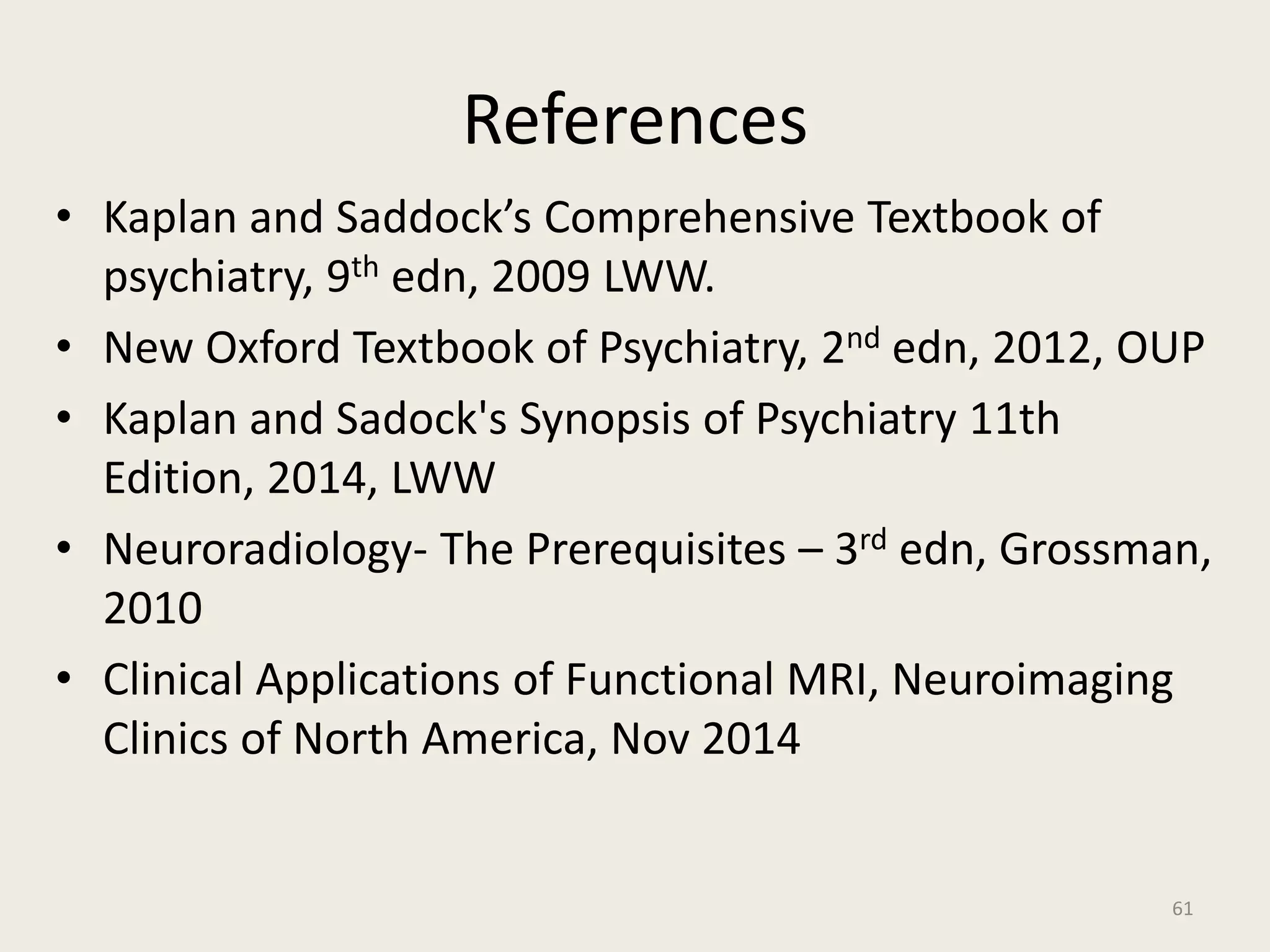 References
• Kaplan and Saddock’s Comprehensive Textbook of
psychiatry, 9th edn, 2009 LWW.
• New Oxford Textbook of Psychiatry, 2nd edn, 2012, OUP
• Kaplan and Sadock's Synopsis of Psychiatry 11th
Edition, 2014, LWW
• Neuroradiology- The Prerequisites – 3rd edn, Grossman,
2010
• Clinical Applications of Functional MRI, Neuroimaging
Clinics of North America, Nov 2014
61
 