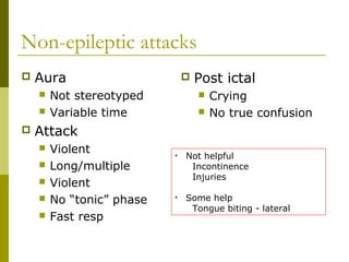 Non-epileptic attacks
 Aura
 Not stereotyped
 Variable time
 Attack
 Violent
 Long/multiple
 Violent
 No “tonic” phase
 Fast resp
 Post ictal
 Crying
 No true confusion
• Not helpful
Incontinence
Injuries
• Some help
Tongue biting - lateral
 