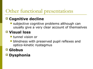 Other functional presentations
 Cognitive decline
 subjective cognitive problems although can
usually give a very clear account of themselves
 Visual loss
 tunnel vision or
 blindness with preserved pupil reflexes and
optico-kinetic nystagmus
 Globus
 Dysphonia
 