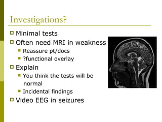 Investigations?
 Minimal tests
 Often need MRI in weakness
 Reassure pt/docs
 ?functional overlay
 Explain
 You think the tests will be
normal
 Incidental findings
 Video EEG in seizures
 