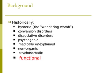 Background
 Historically:
 hysteria (the “wandering womb”)
 conversion disorders
 dissociative disorders
 psychogenic
 medically unexplained
 non-organic
 psychosomatic
 functional
 