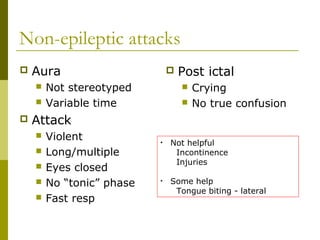 Non-epileptic attacks
 Aura
 Not stereotyped
 Variable time
 Attack
 Violent
 Long/multiple
 Eyes closed
 No “tonic” phase
 Fast resp
 Post ictal
 Crying
 No true confusion
• Not helpful
Incontinence
Injuries
• Some help
Tongue biting - lateral
 