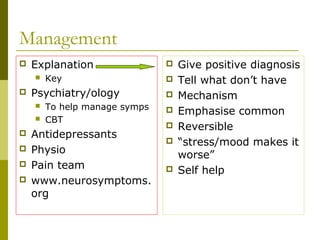 Management
 Explanation
 Key
 Psychiatry/ology
 To help manage symps
 CBT
 Antidepressants
 Physio
 Pain team
 www.neurosymptoms.
org
 Give positive diagnosis
 Tell what don’t have
 Mechanism
 Emphasise common
 Reversible
 “stress/mood makes it
worse”
 Self help
 