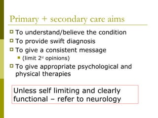 Primary + secondary care aims
 To understand/believe the condition
 To provide swift diagnosis
 To give a consistent message
 (limit 2nd
opinions)
 To give appropriate psychological and
physical therapies
Unless self limiting and clearly
functional – refer to neurology
 