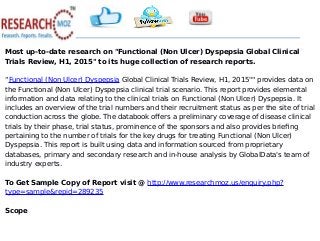 Most up-to-date research on "Functional (Non Ulcer) Dyspepsia Global Clinical
Trials Review, H1, 2015" to its huge collection of research reports.
“Functional (Non Ulcer) Dyspepsia Global Clinical Trials Review, H1, 2015"" provides data on
the Functional (Non Ulcer) Dyspepsia clinical trial scenario. This report provides elemental
information and data relating to the clinical trials on Functional (Non Ulcer) Dyspepsia. It
includes an overview of the trial numbers and their recruitment status as per the site of trial
conduction across the globe. The databook offers a preliminary coverage of disease clinical
trials by their phase, trial status, prominence of the sponsors and also provides briefing
pertaining to the number of trials for the key drugs for treating Functional (Non Ulcer)
Dyspepsia. This report is built using data and information sourced from proprietary
databases, primary and secondary research and in-house analysis by GlobalData's team of
industry experts.
To Get Sample Copy of Report visit @ http://www.researchmoz.us/enquiry.php?
type=sample&repid=289235
Scope
 