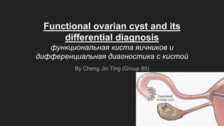 Functional ovarian cyst and its
differential diagnosis
функциональная киста яичников и
дифференциальная диагностика с кистой
By Cheng Jin Ting (Group 85)
 