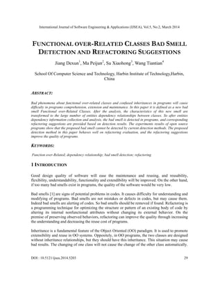 International Journal of Software Engineering & Applications (IJSEA), Vol.5, No.2, March 2014
DOI : 10.5121/ijsea.2014.5203 29
FUNCTIONAL OVER-RELATED CLASSES BAD SMELL
DETECTION AND REFACTORING SUGGESTIONS
Jiang Dexun1
, Ma Peijun2
, Su Xiaohong3
, Wang Tiantian4
School Of Computer Science and Technology, Harbin Institute of Technology,Harbin,
China
ABSTRACT:
Bad phenomena about functional over-related classes and confused inheritances in programs will cause
difficulty in programs comprehension, extension and maintenance. In this paper it is defined as a new bad
smell Functional over-Related Classes. After the analysis, the characteristics of this new smell are
transformed to the large number of entities dependency relationships between classes. So after entities
dependency information collection and analysis, the bad smell is detected in programs, and corresponding
refactoring suggestions are provided based on detection results. The experiments results of open source
programs show that the proposed bad smell cannot be detected by current detection methods. The proposed
detection method in this paper behaves well on refactoring evaluation, and the refactoring suggestions
improve the quality of programs.
KEYWORDS:
Function over-Related; dependency relationship; bad smell detection; refactoring
1 INTRODUCTION
Good design quality of software will ease the maintenance and reusing, and reusability,
flexibility, understandability, functionality and extendibility will be improved. On the other hand,
if too many bad smells exist in programs, the quality of the software would be very low.
Bad smells [1] are signs of potential problems in codes. It causes difficulty for understanding and
modifying of programs. Bad smells are not mistakes or defects in codes, but may cause them.
Indeed bad smells are alerting of codes. So bad smells should be removed if found. Refactoring is
a programming technique for optimizing the structure or pattern of an existing body of code by
altering its internal nonfunctional attributes without changing its external behavior. On the
premise of preserving observed behaviors, refactoring can improve the quality through increasing
the understanding and decreasing the reuse cost of programs.
Inheritance is a fundamental feature of the Object Oriented (OO) paradigm. It is used to promote
extensibility and reuse in OO systems. Oppositely, in OO programs, the two classes are designed
without inheritance relationships, but they should have this inheritance. This situation may cause
bad results. The changing of one class will not cause the change of the other class automatically.
 
