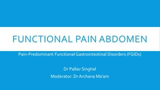 FUNCTIONAL PAIN ABDOMEN
Pain-Predominant Functional Gastrointestinal Disorders (FGIDs)
Dr Pallav Singhal
Moderator: Dr Archana Ma’am
 