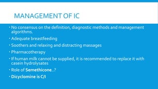 MANAGEMENT OF IC
 No consensus on the definition, diagnostic methods and management
algorithms.
 Adequate breastfeeding
 Soothers and relaxing and distracting massages
 Pharmacotherapy
 If human milk cannot be supplied, it is recommended to replace it with
casein hydrolysates
 Role of Semethicone..?
 Dicyclomine is C/I
 