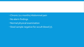  Chronic (≥2 months) Abdominal pain
 No alarm findings
 Normal physical examination
 Stool sample negative for occult blood [7].
 