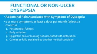 FUNCTIONAL OR NON-ULCER
DYSPEPSIA
Abdominal Pain Associated with Symptoms of Dyspepsia
1 or more symptoms at least 4 days per month (atleast 2
months):
1. Postprandial fullness
2. Early satiation
3. Epigastric pain or burning not associated with defecation
4. Cannot be fully explained by another medical condition.
 