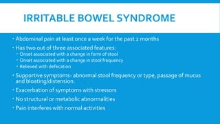 IRRITABLE BOWEL SYNDROME
 Abdominal pain at least once a week for the past 2 months
 Has two out of three associated features:
 Onset associated with a change in form of stool
 Onset associated with a change in stool frequency
 Relieved with defecation
 Supportive symptoms- abnormal stool frequency or type, passage of mucus
and bloating/distension.
 Exacerbation of symptoms with stressors
 No structural or metabolic abnormalities
 Pain interferes with normal activities
 