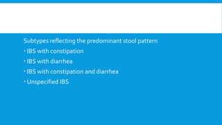 Subtypes reflecting the predominant stool pattern
 IBS with constipation
 IBS with diarrhea
 IBS with constipation and diarrhea
 Unspecified IBS
 