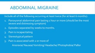 ABDOMINAL MIGRAINE
Include all of the following occurring at least twice (for at least 6 months):
1. Paroxysmal abdominal pain lasting 1 hour or more (should be the most
severe and distressing symptom)
2. Episodes separated by weeks to months.
3. Pain is incapacitating
4. Stereotypical pattern
5. Pain is associated with 2 or more of
Anorexia/ Nausea/Vomiting/ Headache/ Photophobia/ Pallor
 