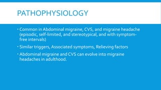 PATHOPHYSIOLOGY
 Common in Abdominal migraine, CVS, and migraine headache
(episodic, self-limited, and stereotypical, and with symptom-
free intervals)
 Similar triggers, Associated symptoms, Relieving factors
 Abdominal migraine and CVS can evolve into migraine
headaches in adulthood.
 