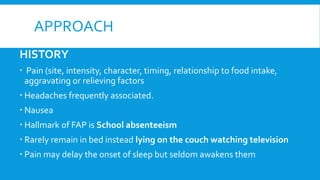 APPROACH
HISTORY
 Pain (site, intensity, character, timing, relationship to food intake,
aggravating or relieving factors
 Headaches frequently associated.
 Nausea
 Hallmark of FAP is School absenteeism
 Rarely remain in bed instead lying on the couch watching television
 Pain may delay the onset of sleep but seldom awakens them
 