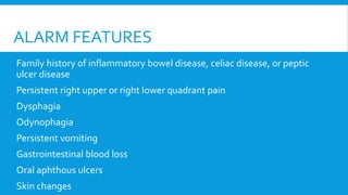 ALARM FEATURES
Family history of inflammatory bowel disease, celiac disease, or peptic
ulcer disease
Persistent right upper or right lower quadrant pain
Dysphagia
Odynophagia
Persistent vomiting
Gastrointestinal blood loss
Oral aphthous ulcers
Skin changes
 