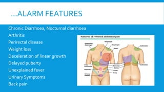 …ALARM FEATURES
Chronic Diarrhoea, Nocturnal diarrhoea
Arthritis
Perirectal disease
Weight loss
Deceleration of linear growth
Delayed puberty
Unexplained fever
Urinary Symptoms
Back pain
 