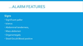 …ALARM FEATURES
Signs
 Significant pallor
 Icterus
 Abdominal tenderness,
 Mass abdomen
 Organomegaly
 Stool Occult Blood positive
 