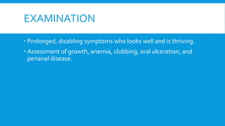 EXAMINATION
 Prolonged, disabling symptoms who looks well and is thriving.
 Assessment of growth, anemia, clubbing, oral ulceration, and
perianal disease.
 