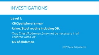 INVESTIGATIONS
Level I:
CBC/peripheral smear
Urine /Stool routine including OB.
Xray Chest/Abdomen.(may not be necessary in all
children with CAP
US of abdomen
CRP/ Fecal Calprotectin
 