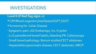INVESTIGATIONS
Level II (If Red flag signs +):
CRP/Blood sugar/amylase/lipase/SGPT,SGOT
 Screening for Celiac Disease
Epigastric pain: UGI Endoscopy, Inv. H.pylori
LLQ pain/altered bowel habits, bleeding PR: Colonoscopy
Small bowel pathology: Barium studies/CECT abdomen.
Hepatobiliary/pancreatic disease: CECT abdomen, MRCP.
 