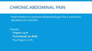 CHRONIC ABDOMINAL PAIN
Intermittent or constant abdominal pain for a minimum
duration of 2 months.
Causes:
 Organic 15 %
Functional 70-80%
 Psychogenic <5 %
 