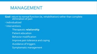 MANAGEMENT
Goal- return to normal function (ie, rehabilitation) rather than complete
elimination of pain
 Individualized
 Interventions
Therapeutic relationship
Patient education
Behavior modification
Improve pain tolerance and coping
Avoidance of triggers
Symptomatic management
 