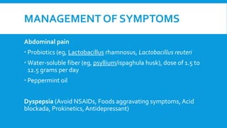 MANAGEMENT OF SYMPTOMS
Abdominal pain
 Probiotics (eg, Lactobacillus rhamnosus, Lactobacillus reuteri
 Water-soluble fiber (eg, psyllium/ispaghula husk), dose of 1.5 to
12.5 grams per day
 Peppermint oil
Dyspepsia (Avoid NSAIDs, Foods aggravating symptoms, Acid
blockada, Prokinetics, Antidepressant)
 