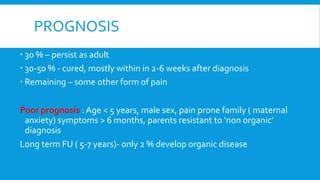 PROGNOSIS
 30 % – persist as adult
 30-50 % - cured, mostly within in 2-6 weeks after diagnosis
 Remaining – some other form of pain
Poor prognosis : Age < 5 years, male sex, pain prone family ( maternal
anxiety) symptoms > 6 months, parents resistant to ‘non organic’
diagnosis
Long term FU ( 5-7 years)- only 2 % develop organic disease
 