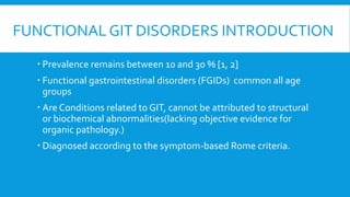 FUNCTIONAL GIT DISORDERS INTRODUCTION
 Prevalence remains between 10 and 30 % [1, 2]
 Functional gastrointestinal disorders (FGIDs) common all age
groups
 Are Conditions related to GIT, cannot be attributed to structural
or biochemical abnormalities(lacking objective evidence for
organic pathology.)
 Diagnosed according to the symptom-based Rome criteria.
 