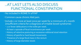 ..AT LAST LETS ALSO DISCUSS
FUNCTIONAL CONSTIPATION
 No included In ROME IV of FAP
 Common cause chronic Abd pain.
 Include 2 or more at least once per week for a minimum of 1 month
(insufficient criteria for a diagnosis of irritable bowel syndrome):
 2 or fewer defecations in the toilet per week.
 At least 1 episode of fecal incontinence per week
 History of retentive posturing or excessive volitional stool retention
 History of painful or hard bowel movements
 Presence of a large fecal mass in the rectum
 History of large diameter stools
 