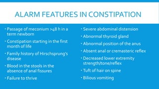ALARM FEATURES IN CONSTIPATION
 Passage of meconium >48 h in a
term newborn
 Constipation starting in the first
month of life
 Family history of Hirschsprung’s
disease
 Blood in the stools in the
absence of anal fissures
 Failure to thrive
 Severe abdominal distension
 Abnormal thyroid gland
 Abnormal position of the anus
 Absent anal or cremasteric reflex
 Decreased lower extremity
strength/tone/reflex
 Tuft of hair on spine
 Bilious vomiting
 