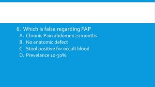 6. Which is false regarding FAP
A. Chronic Pain abdomen ≥2months
B. No anatomic defect
C. Stool positive for occult blood
D. Prevelance 10-30%
 