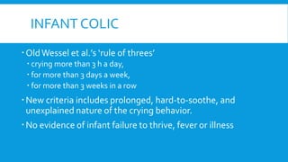 INFANT COLIC
OldWessel et al.’s ‘rule of threes’
 crying more than 3 h a day,
 for more than 3 days a week,
 for more than 3 weeks in a row
New criteria includes prolonged, hard-to-soothe, and
unexplained nature of the crying behavior.
No evidence of infant failure to thrive, fever or illness
 