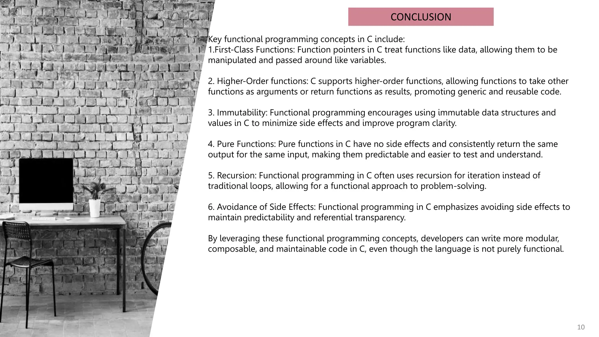 10
CONCLUSION
Key functional programming concepts in C include:
1.First-Class Functions: Function pointers in C treat functions like data, allowing them to be
manipulated and passed around like variables.
2. Higher-Order functions: C supports higher-order functions, allowing functions to take other
functions as arguments or return functions as results, promoting generic and reusable code.
3. Immutability: Functional programming encourages using immutable data structures and
values in C to minimize side effects and improve program clarity.
4. Pure Functions: Pure functions in C have no side effects and consistently return the same
output for the same input, making them predictable and easier to test and understand.
5. Recursion: Functional programming in C often uses recursion for iteration instead of
traditional loops, allowing for a functional approach to problem-solving.
6. Avoidance of Side Effects: Functional programming in C emphasizes avoiding side effects to
maintain predictability and referential transparency.
By leveraging these functional programming concepts, developers can write more modular,
composable, and maintainable code in C, even though the language is not purely functional.
 
