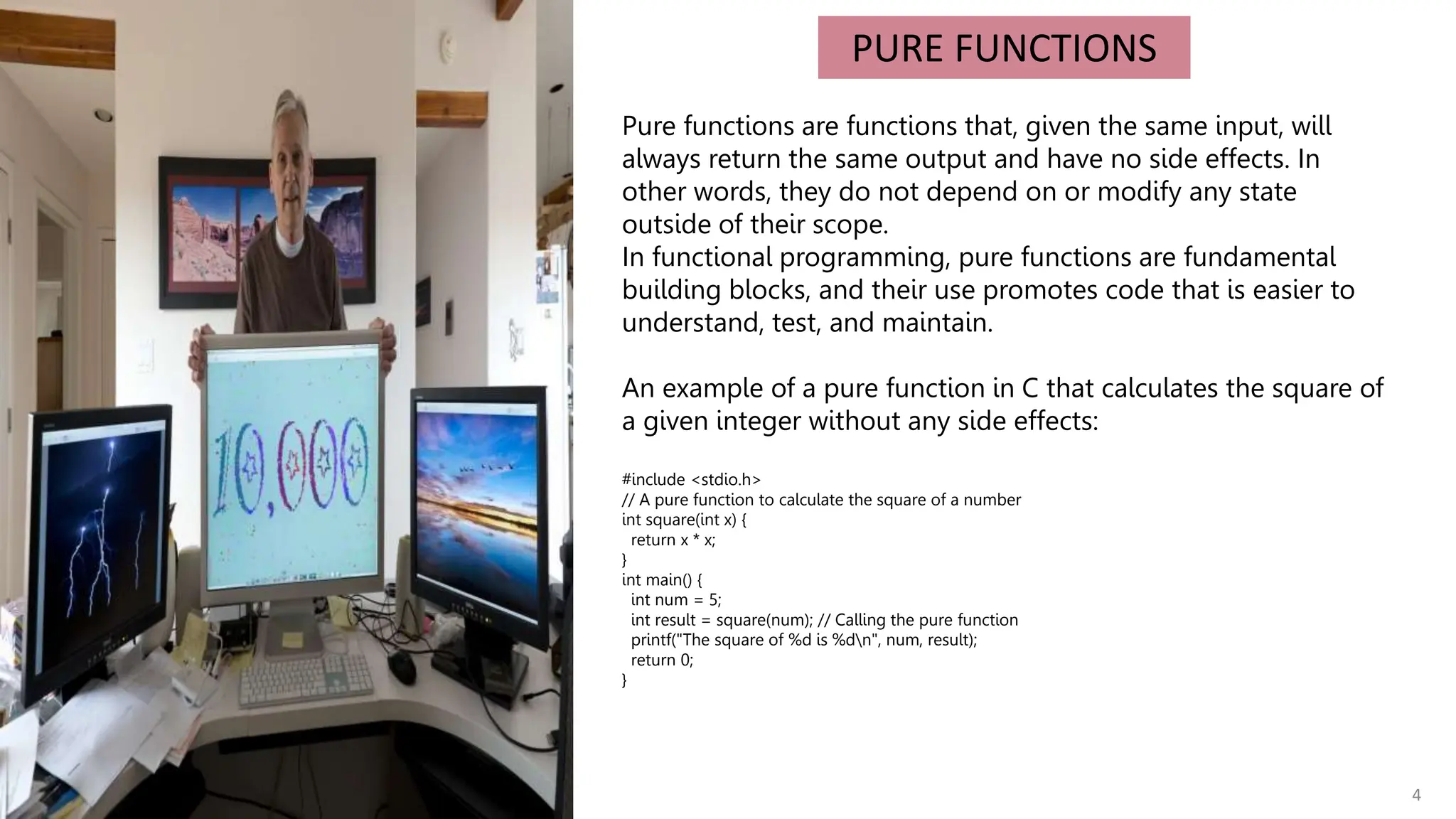 4
PURE FUNCTIONS
Pure functions are functions that, given the same input, will
always return the same output and have no side effects. In
other words, they do not depend on or modify any state
outside of their scope.
In functional programming, pure functions are fundamental
building blocks, and their use promotes code that is easier to
understand, test, and maintain.
An example of a pure function in C that calculates the square of
a given integer without any side effects:
#include <stdio.h>
// A pure function to calculate the square of a number
int square(int x) {
return x * x;
}
int main() {
int num = 5;
int result = square(num); // Calling the pure function
printf("The square of %d is %dn", num, result);
return 0;
}
 