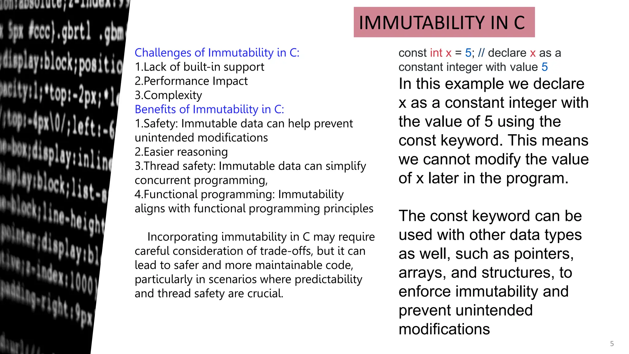 5
IMMUTABILITY IN C
Challenges of Immutability in C:
1.Lack of built-in support
2.Performance Impact
3.Complexity
Benefits of Immutability in C:
1.Safety: Immutable data can help prevent
unintended modifications
2.Easier reasoning
3.Thread safety: Immutable data can simplify
concurrent programming,
4.Functional programming: Immutability
aligns with functional programming principles
Incorporating immutability in C may require
careful consideration of trade-offs, but it can
lead to safer and more maintainable code,
particularly in scenarios where predictability
and thread safety are crucial.
const int x = 5; // declare x as a
constant integer with value 5
In this example we declare
x as a constant integer with
the value of 5 using the
const keyword. This means
we cannot modify the value
of x later in the program.
The const keyword can be
used with other data types
as well, such as pointers,
arrays, and structures, to
enforce immutability and
prevent unintended
modifications
 