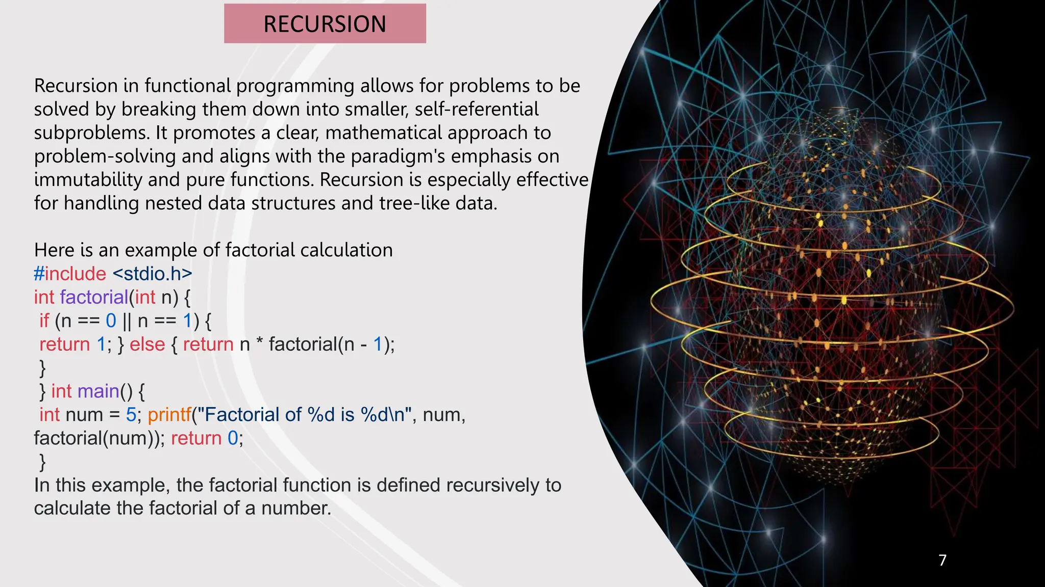 7
RECURSION
Recursion in functional programming allows for problems to be
solved by breaking them down into smaller, self-referential
subproblems. It promotes a clear, mathematical approach to
problem-solving and aligns with the paradigm's emphasis on
immutability and pure functions. Recursion is especially effective
for handling nested data structures and tree-like data.
Here is an example of factorial calculation
#include <stdio.h>
int factorial(int n) {
if (n == 0 || n == 1) {
return 1; } else { return n * factorial(n - 1);
}
} int main() {
int num = 5; printf("Factorial of %d is %dn", num,
factorial(num)); return 0;
}
In this example, the factorial function is defined recursively to
calculate the factorial of a number.
 