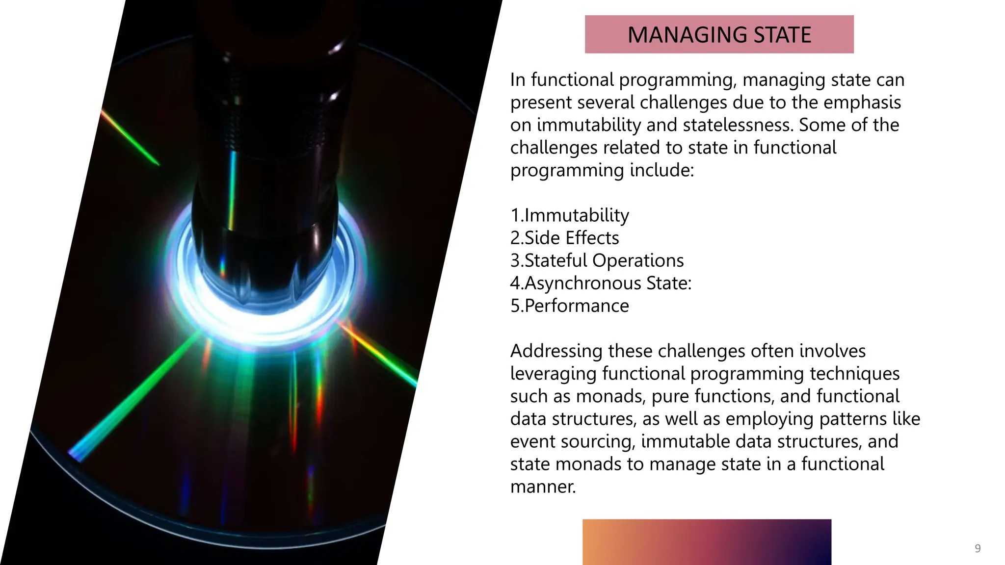 9
MANAGING STATE
In functional programming, managing state can
present several challenges due to the emphasis
on immutability and statelessness. Some of the
challenges related to state in functional
programming include:
1.Immutability
2.Side Effects
3.Stateful Operations
4.Asynchronous State:
5.Performance
Addressing these challenges often involves
leveraging functional programming techniques
such as monads, pure functions, and functional
data structures, as well as employing patterns like
event sourcing, immutable data structures, and
state monads to manage state in a functional
manner.
 