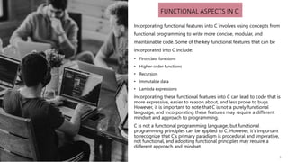 3
FUNCTIONAL ASPECTS IN C
Incorporating functional features into C involves using concepts from
functional programming to write more concise, modular, and
maintainable code. Some of the key functional features that can be
incorporated into C include:
• First-class functions
• Higher-order functions
• Recursion
• Immutable data
• Lambda expressions
Incorporating these functional features into C can lead to code that is
more expressive, easier to reason about, and less prone to bugs.
However, it is important to note that C is not a purely functional
language, and incorporating these features may require a different
mindset and approach to programming.
C is not a functional programming language, but functional
programming principles can be applied to C. However, it's important
to recognize that C's primary paradigm is procedural and imperative,
not functional, and adopting functional principles may require a
different approach and mindset.
3
 
