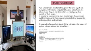 4
PURE FUNCTIONS
Pure functions are functions that, given the same input, will
always return the same output and have no side effects. In
other words, they do not depend on or modify any state
outside of their scope.
In functional programming, pure functions are fundamental
building blocks, and their use promotes code that is easier to
understand, test, and maintain.
An example of a pure function in C that calculates the square of
a given integer without any side effects:
#include <stdio.h>
// A pure function to calculate the square of a number
int square(int x) {
return x * x;
}
int main() {
int num = 5;
int result = square(num); // Calling the pure function
printf("The square of %d is %dn", num, result);
return 0;
}
 