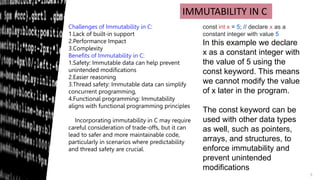 5
IMMUTABILITY IN C
Challenges of Immutability in C:
1.Lack of built-in support
2.Performance Impact
3.Complexity
Benefits of Immutability in C:
1.Safety: Immutable data can help prevent
unintended modifications
2.Easier reasoning
3.Thread safety: Immutable data can simplify
concurrent programming,
4.Functional programming: Immutability
aligns with functional programming principles
Incorporating immutability in C may require
careful consideration of trade-offs, but it can
lead to safer and more maintainable code,
particularly in scenarios where predictability
and thread safety are crucial.
const int x = 5; // declare x as a
constant integer with value 5
In this example we declare
x as a constant integer with
the value of 5 using the
const keyword. This means
we cannot modify the value
of x later in the program.
The const keyword can be
used with other data types
as well, such as pointers,
arrays, and structures, to
enforce immutability and
prevent unintended
modifications
 