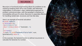 7
RECURSION
Recursion in functional programming allows for problems to be
solved by breaking them down into smaller, self-referential
subproblems. It promotes a clear, mathematical approach to
problem-solving and aligns with the paradigm's emphasis on
immutability and pure functions. Recursion is especially effective
for handling nested data structures and tree-like data.
Here is an example of factorial calculation
#include <stdio.h>
int factorial(int n) {
if (n == 0 || n == 1) {
return 1; } else { return n * factorial(n - 1);
}
} int main() {
int num = 5; printf("Factorial of %d is %dn", num,
factorial(num)); return 0;
}
In this example, the factorial function is defined recursively to
calculate the factorial of a number.
 