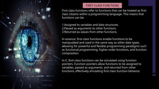 FIRST-CLASS FUNCTIONS
First-class functions refer to functions that can be treated as first-
class citizens within a programming language. This means that
functions can be:
1.Assigned to variables and data structures.
2.Passed as arguments to other functions.
3.Returned as values from other functions.
In essence, first-class functions enable functions to be
manipulated and used in the same way as other data types,
allowing for powerful and flexible programming paradigms such
as functional programming, higher-order functions, and function
composition.
In C, first-class functions can be simulated using function
pointers. Function pointers allow functions to be assigned to
variables, passed as arguments, and returned from other
functions, effectively emulating first-class function behavior.
 