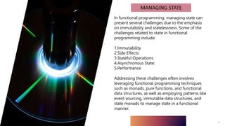 9
MANAGING STATE
In functional programming, managing state can
present several challenges due to the emphasis
on immutability and statelessness. Some of the
challenges related to state in functional
programming include:
1.Immutability
2.Side Effects
3.Stateful Operations
4.Asynchronous State:
5.Performance
Addressing these challenges often involves
leveraging functional programming techniques
such as monads, pure functions, and functional
data structures, as well as employing patterns like
event sourcing, immutable data structures, and
state monads to manage state in a functional
manner.
 