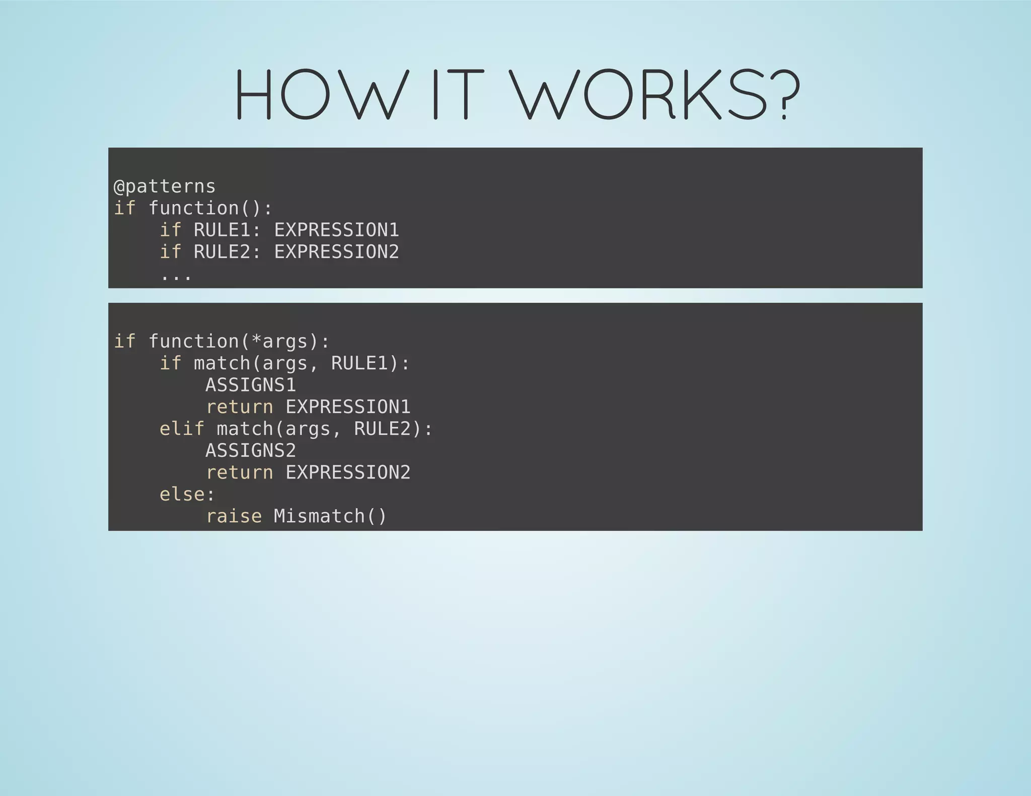 HOW IT WORKS?
@patterns
if function():
if RULE1: EXPRESSION1
if RULE2: EXPRESSION2
...
if function(*args):
if match(args, RULE1):
ASSIGNS1
return EXPRESSION1
elif match(args, RULE2):
ASSIGNS2
return EXPRESSION2
else:
raise Mismatch()
 