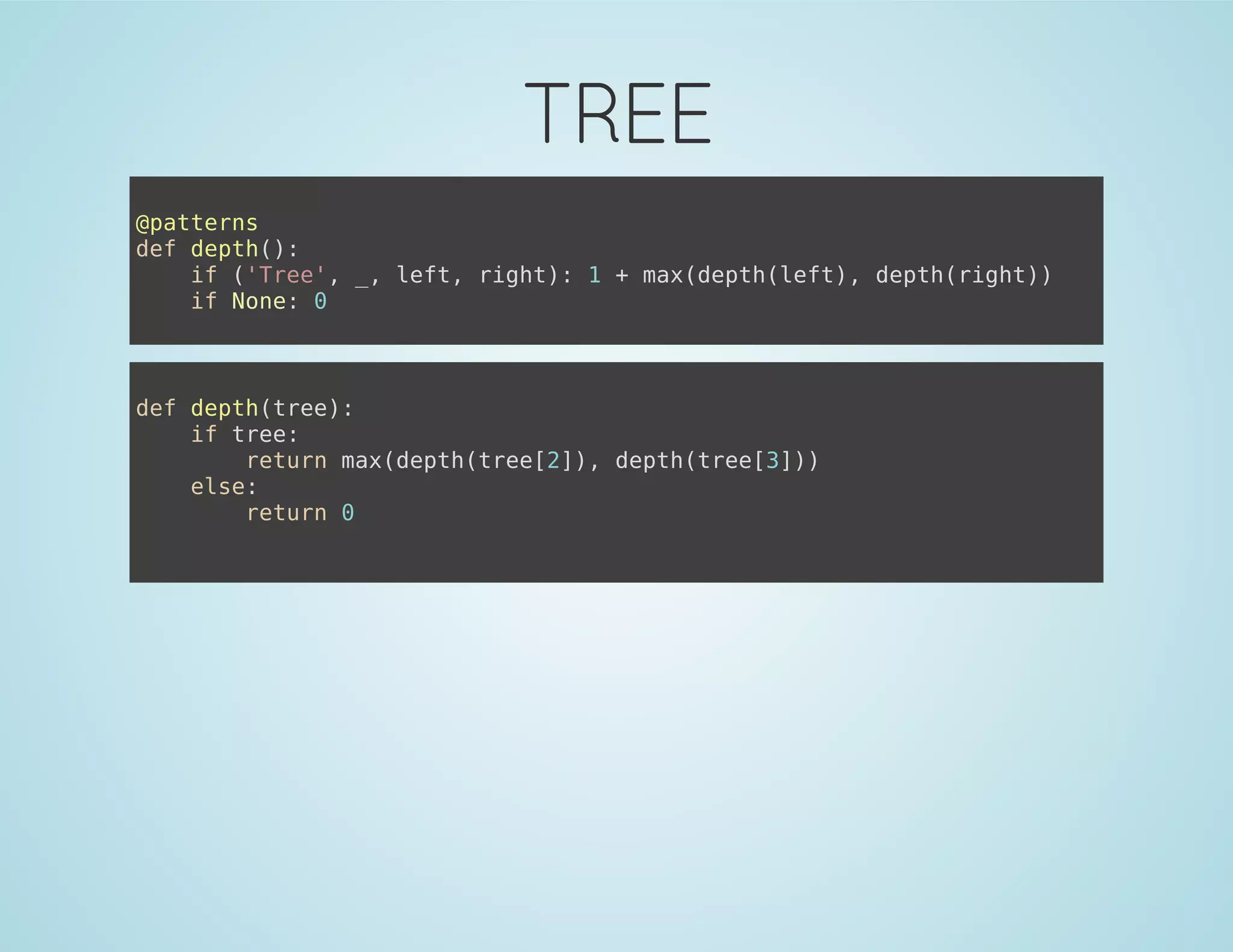 TREE
@patterns
def depth():
if ('Tree', _, left, right): 1 + max(depth(left), depth(right))
if None: 0
def depth(tree):
if tree:
return max(depth(tree[2]), depth(tree[3]))
else:
return 0
 