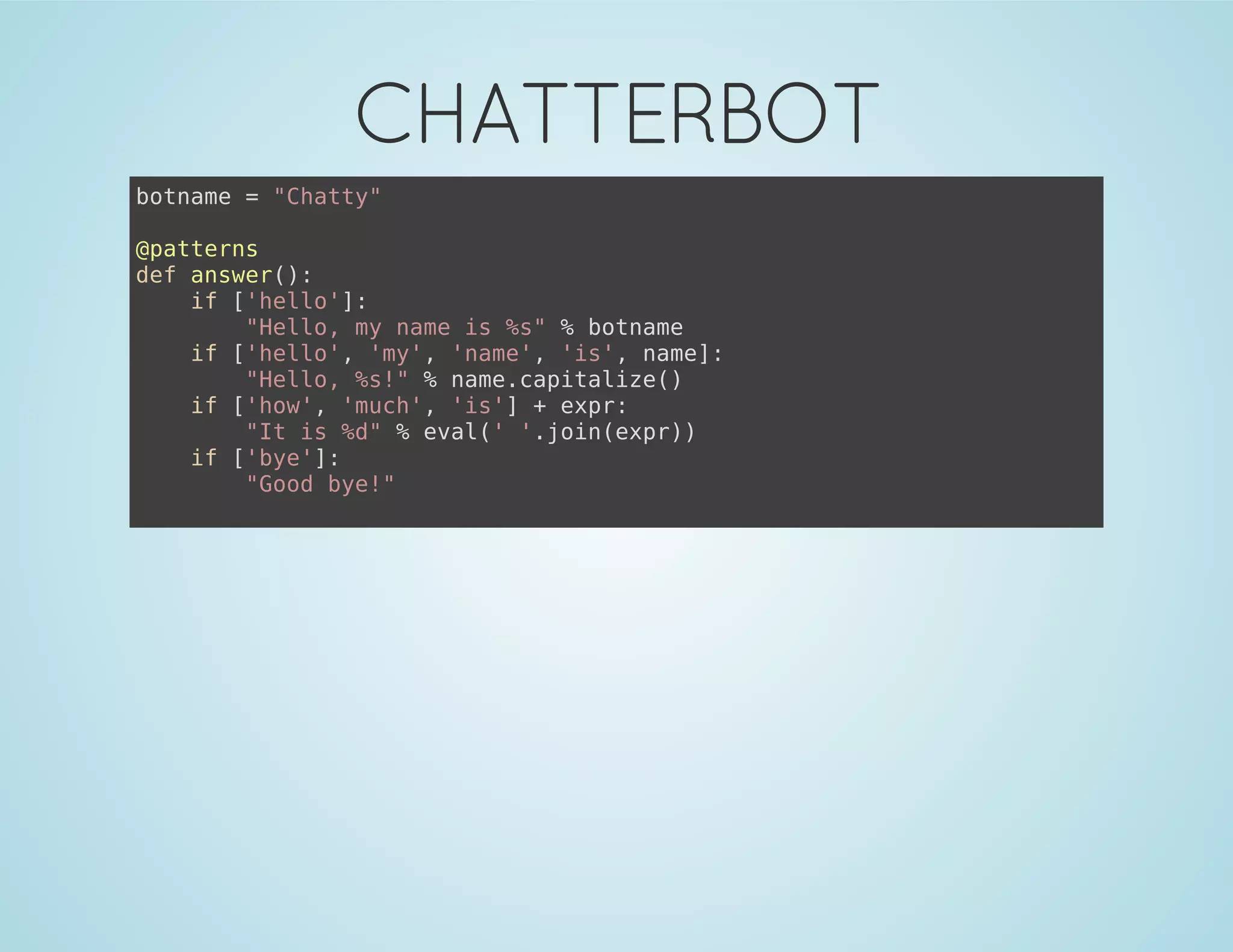 CHATTERBOT
botname = "Chatty"
@patterns
def answer():
if ['hello']:
"Hello, my name is %s" % botname
if ['hello', 'my', 'name', 'is', name]:
"Hello, %s!" % name.capitalize()
if ['how', 'much', 'is'] + expr:
"It is %d" % eval(' '.join(expr))
if ['bye']:
"Good bye!"
 