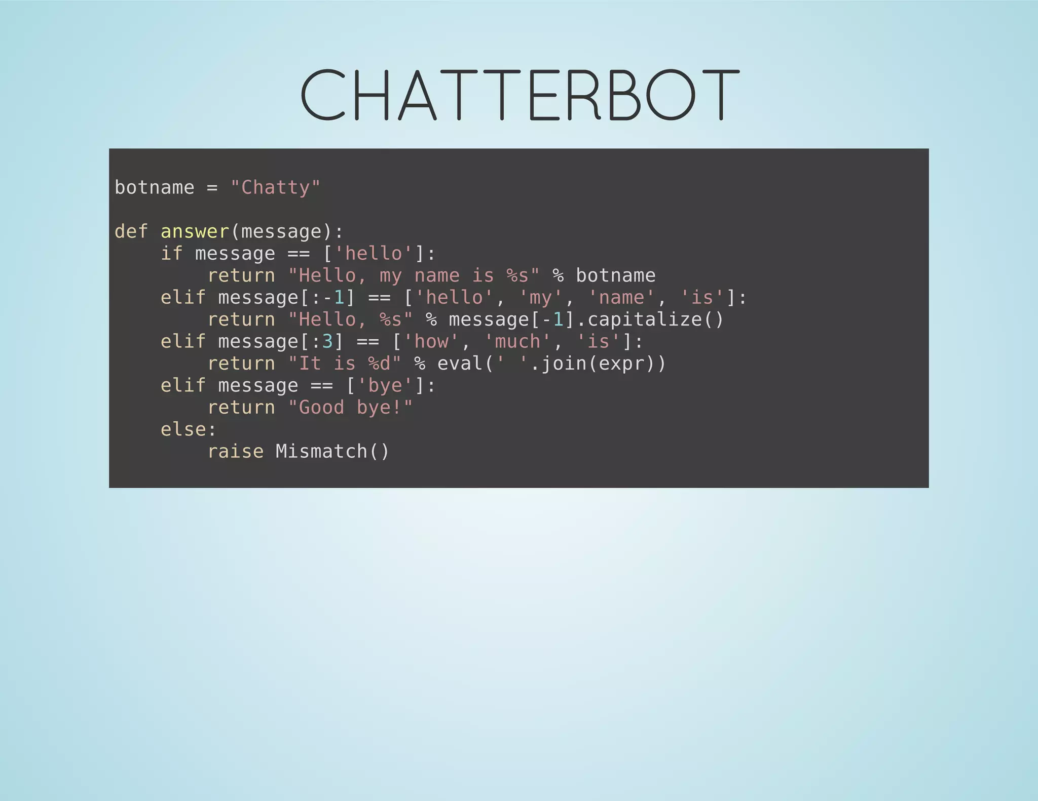 CHATTERBOT
botname = "Chatty"
def answer(message):
if message == ['hello']:
return "Hello, my name is %s" % botname
elif message[:-1] == ['hello', 'my', 'name', 'is']:
return "Hello, %s" % message[-1].capitalize()
elif message[:3] == ['how', 'much', 'is']:
return "It is %d" % eval(' '.join(expr))
elif message == ['bye']:
return "Good bye!"
else:
raise Mismatch()
 